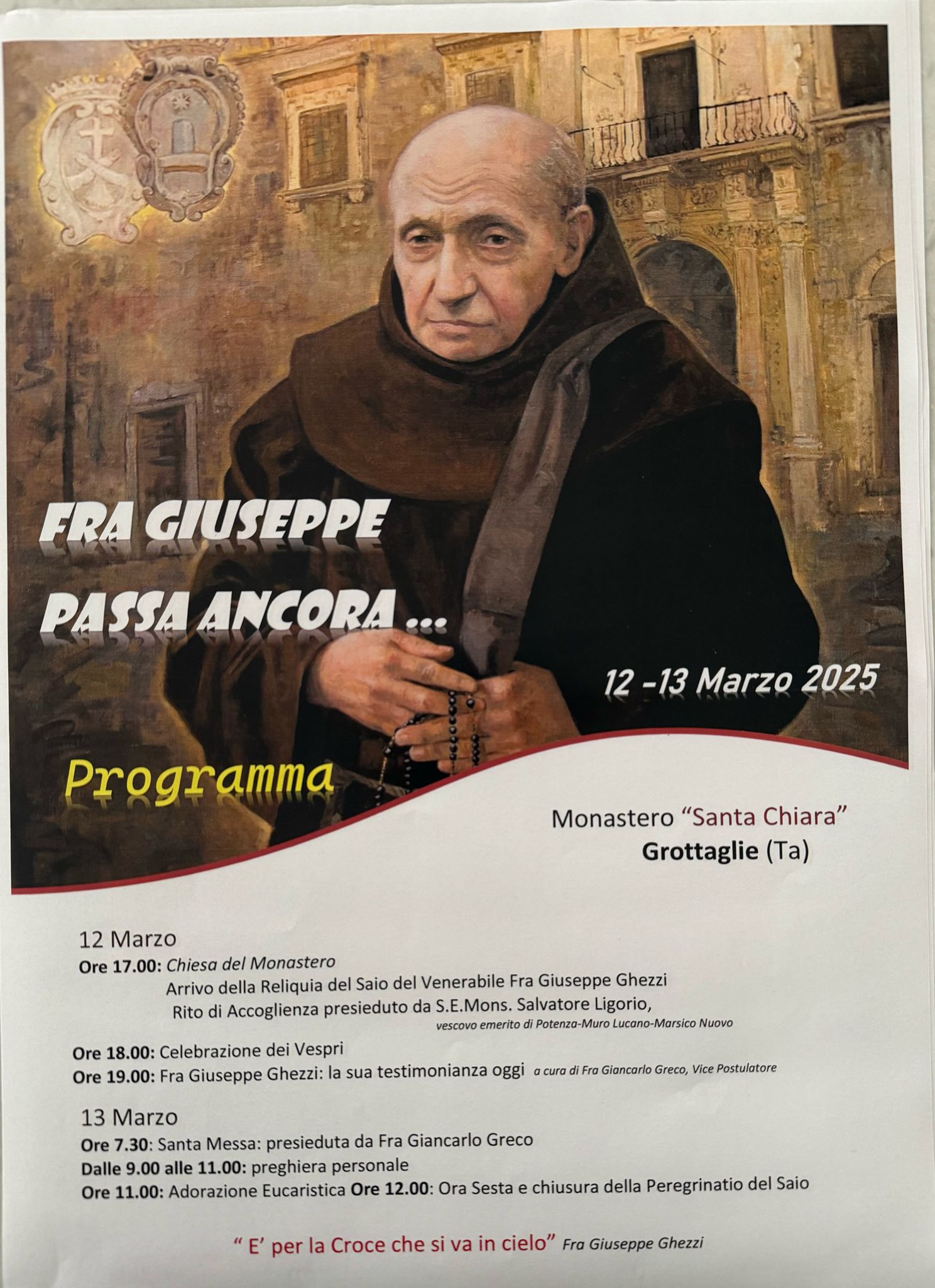 PELLEGRINATIO DEL SAIO DEL VENERABILE FRA GIUSEPPE MICHELE GHEZZI A GROTTAGLIE Il Monastero di Santa Chiara di Grottaglie avrà l’onore di accogliere, nei giorni 12 e 13 marzo, la Reliquia del Saio del Venerabile Fra Giuseppe Michele Ghezzi, in un momento di profonda spiritualità e riflessione per l’intera comunità. L’evento, caratterizzato da momenti di preghiera e approfondimento sulla figura del Venerabile, sarà aperto ufficialmente il 12 marzo alle ore 17.00 con il rito di accoglienza della Reliquia, presieduto da S.E. Mons. Salvatore Ligorio, vescovo emerito di Potenza-Muro Lucano-Marsico Nuovo. A seguire, alle ore 18.00, si terrà la celebrazione dei Vespri, mentre alle ore 19.00 Fra Giancarlo Greco, Vice Postulatore della causa di beatificazione, guiderà una riflessione dal titolo "Fra Giuseppe Ghezzi: la sua testimonianza oggi". Il 13 marzo, la giornata inizierà alle 7.30 con la celebrazione della Santa Messa presieduta da Fra Giancarlo Greco. Dalle 9.00 alle 11.00, il Monastero resterà aperto per la preghiera personale, seguita, alle 11.00, dall’Adorazione Eucaristica. La Peregrinatio si concluderà alle 12.00 con la preghiera dell’Ora Sesta e il commiato dalla Reliquia, ricordando le parole di Fra Giuseppe Ghezzi: "È per la Croce che si va in cielo". L’iniziativa rappresenta un’occasione preziosa per riscoprire il carisma e l’insegnamento del Venerabile Fra Giuseppe Ghezzi, testimone di fede e dedizione a Cristo.